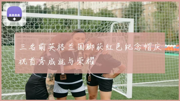 三名前英格兰国脚获红色纪念帽庆祝首秀成就与荣耀