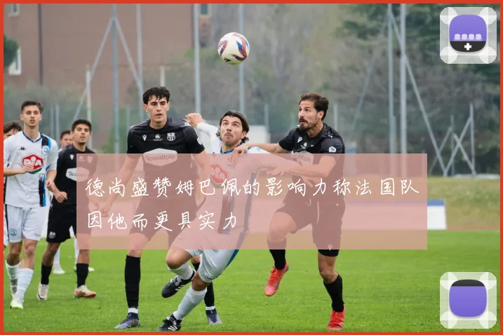德尚盛赞姆巴佩的影响力称法国队因他而更具实力