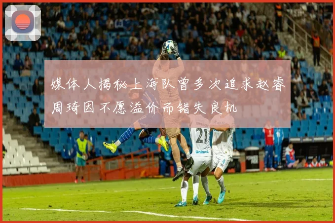 媒体人揭秘上海队曾多次追求赵睿周琦因不愿溢价而错失良机