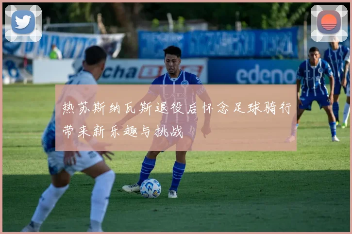 热苏斯纳瓦斯退役后怀念足球骑行带来新乐趣与挑战