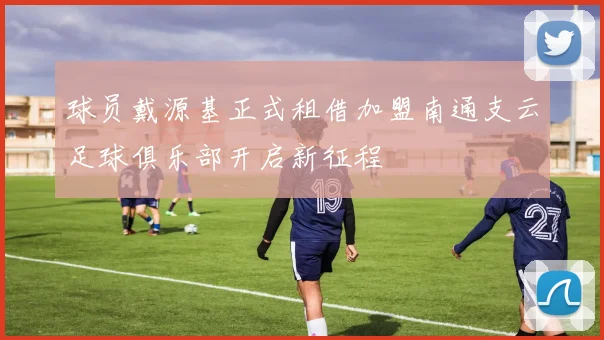 球员戴源基正式租借加盟南通支云足球俱乐部开启新征程