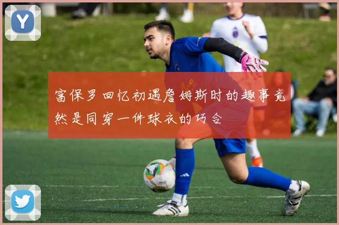 富保罗回忆初遇詹姆斯时的趣事竟然是同穿一件球衣的巧合