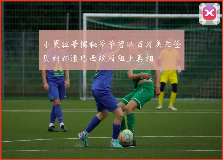 小莫拉蒂揭秘爷爷曾以百万美元签贝利却遭巴西政府阻止真相