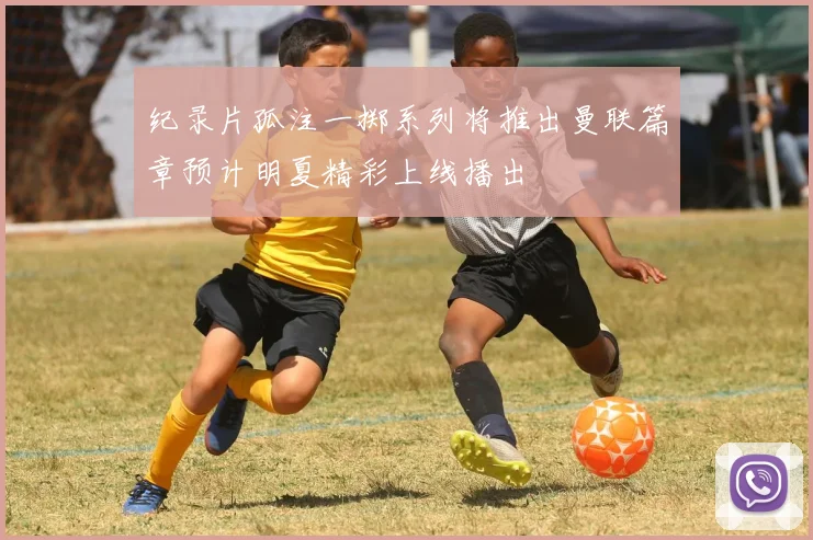 纪录片孤注一掷系列将推出曼联篇章预计明夏精彩上线播出