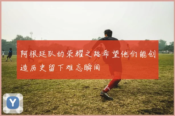 阿根廷队的荣耀之路希望他们能创造历史留下难忘瞬间