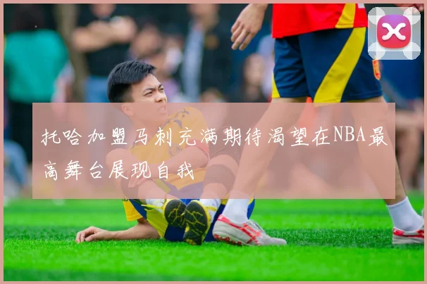 托哈加盟马刺充满期待渴望在NBA最高舞台展现自我
