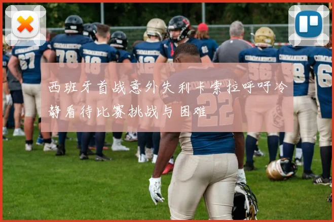西班牙首战意外失利卡索拉呼吁冷静看待比赛挑战与困难